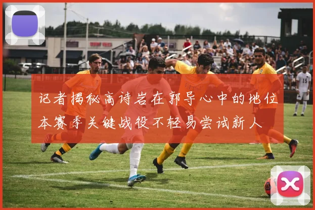 记者揭秘高诗岩在郭导心中的地位本赛季关键战役不轻易尝试新人
