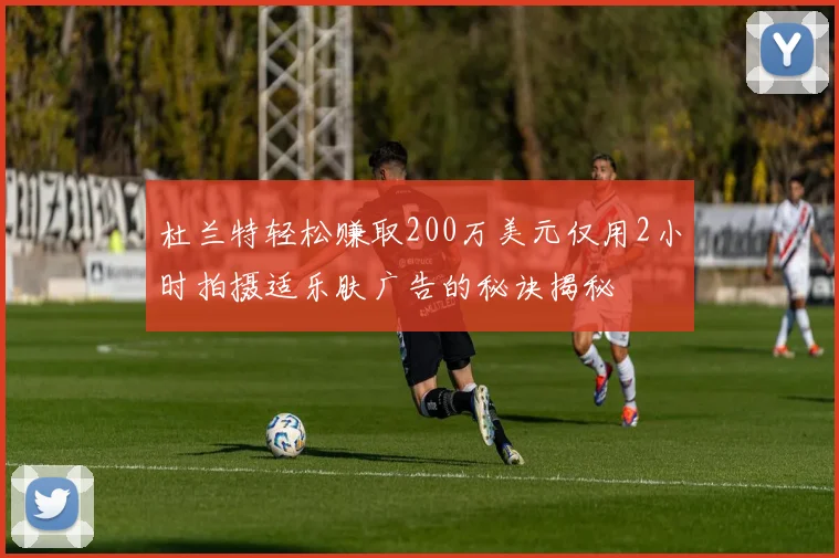 杜兰特轻松赚取200万美元仅用2小时拍摄适乐肤广告的秘诀揭秘