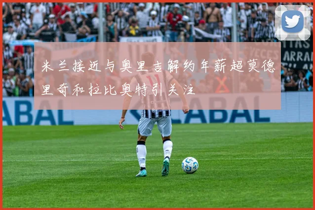 米兰接近与奥里吉解约年薪超莫德里奇和拉比奥特引关注