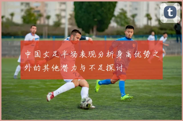 中国女足半场表现分析身高优势之外的其他潜力与不足探讨
