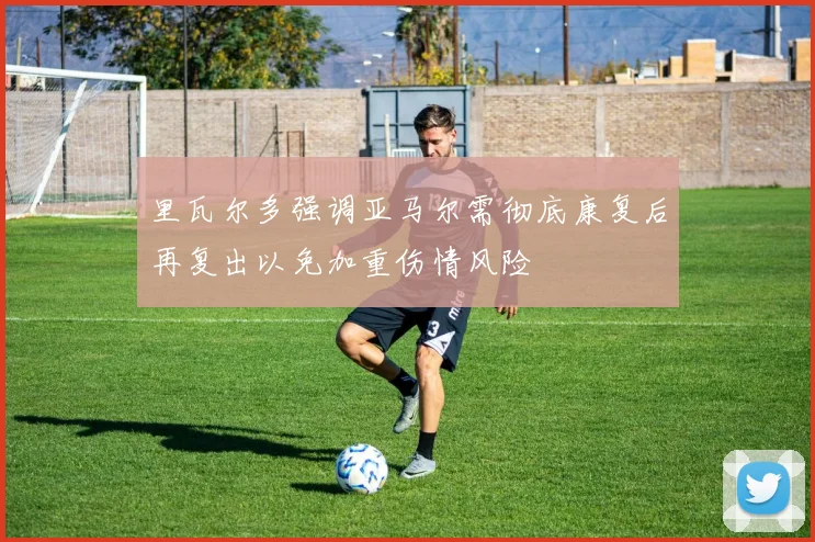 里瓦尔多强调亚马尔需彻底康复后再复出以免加重伤情风险