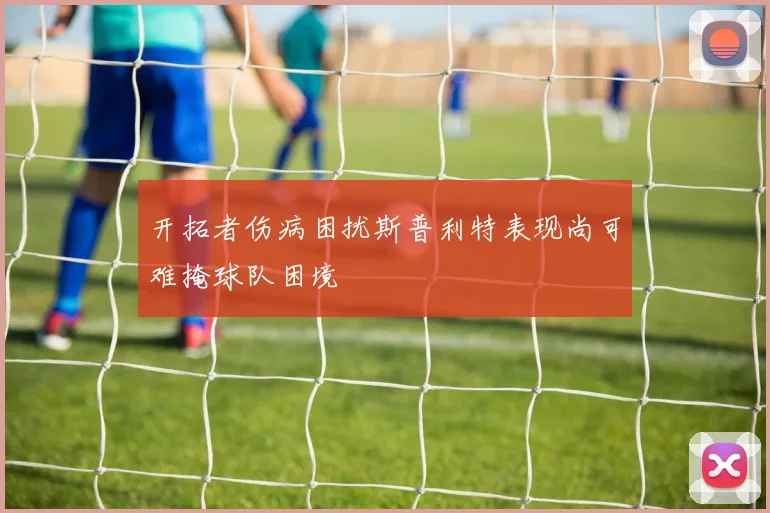 开拓者伤病困扰斯普利特表现尚可难掩球队困境