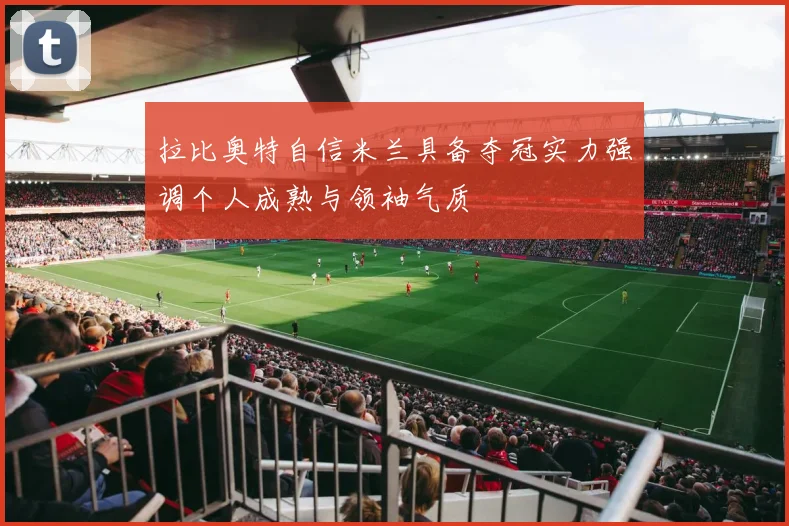 拉比奥特自信米兰具备夺冠实力强调个人成熟与领袖气质