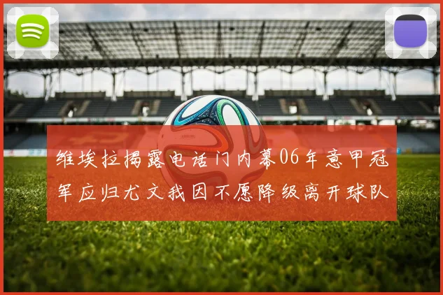 维埃拉揭露电话门内幕06年意甲冠军应归尤文我因不愿降级离开球队