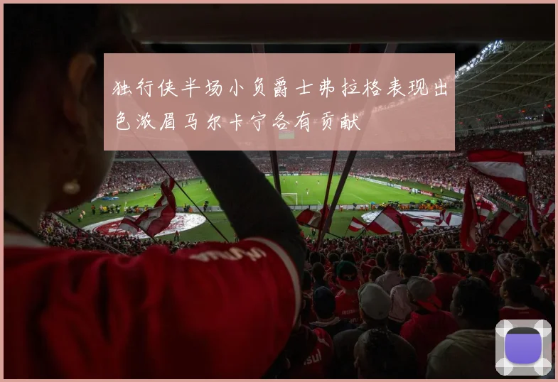 独行侠半场小负爵士弗拉格表现出色浓眉马尔卡宁各有贡献