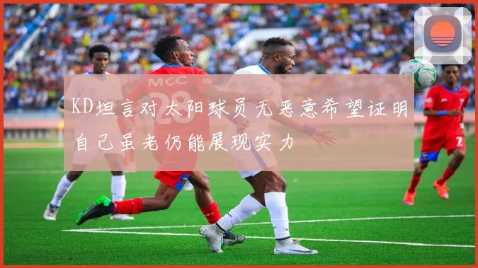 KD坦言对太阳球员无恶意希望证明自己虽老仍能展现实力