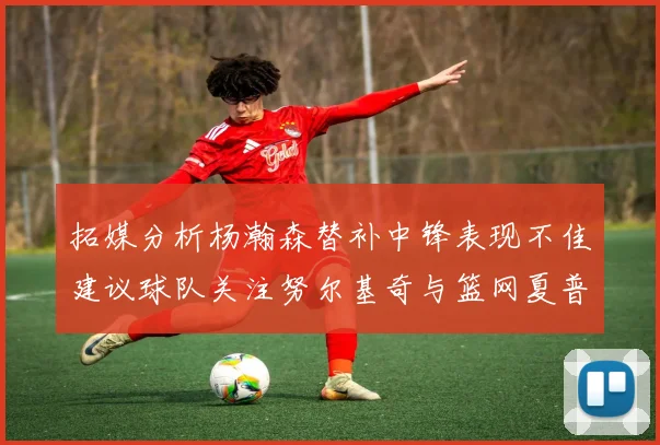 拓媒分析杨瀚森替补中锋表现不佳建议球队关注努尔基奇与篮网夏普