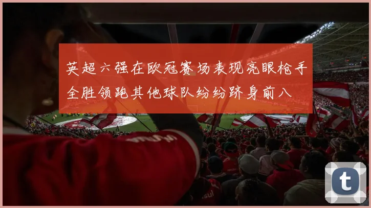 英超六强在欧冠赛场表现亮眼枪手全胜领跑其他球队纷纷跻身前八