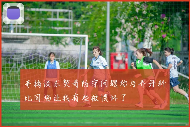 夸梅谈东契奇防守问题称与乔丹科比同场让我有些被惯坏了