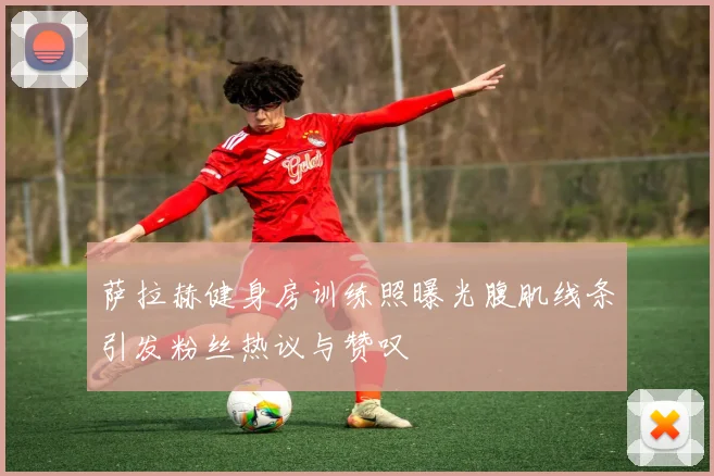 萨拉赫健身房训练照曝光腹肌线条引发粉丝热议与赞叹
