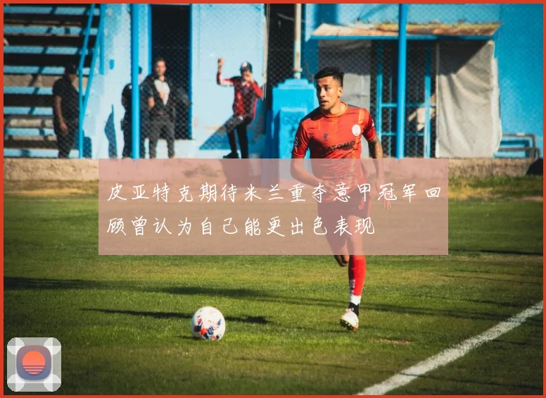 皮亚特克期待米兰重夺意甲冠军回顾曾认为自己能更出色表现