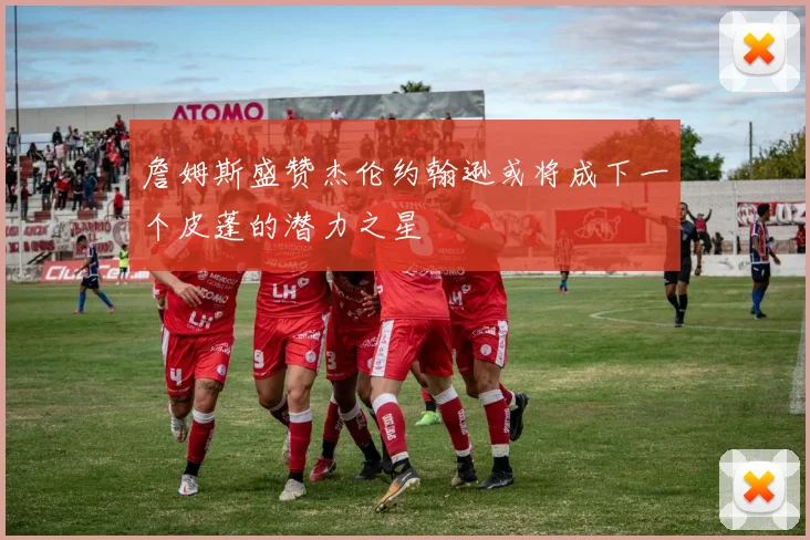 詹姆斯盛赞杰伦约翰逊或将成下一个皮蓬的潜力之星