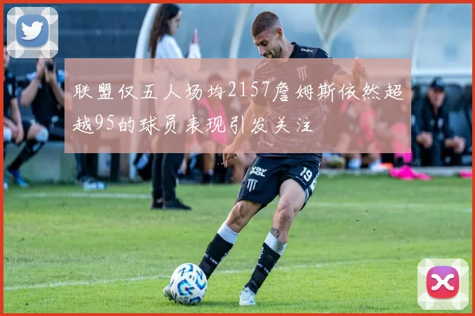 联盟仅五人场均2157詹姆斯依然超越95的球员表现引发关注