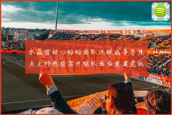 水晶宫核心纷纷离队沃顿成争夺焦点主帅也将离开球队面临重建危机