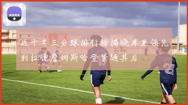 近十年三分球排行榜揭晓库里领先利拉德詹姆斯哈登紧随其后