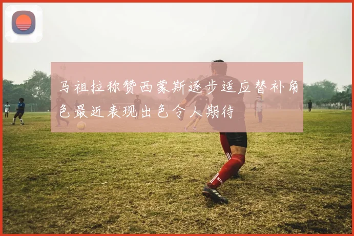 马祖拉称赞西蒙斯逐步适应替补角色最近表现出色令人期待