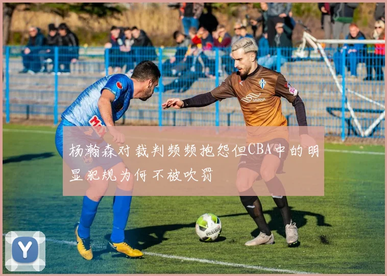 杨瀚森对裁判频频抱怨但CBA中的明显犯规为何不被吹罚