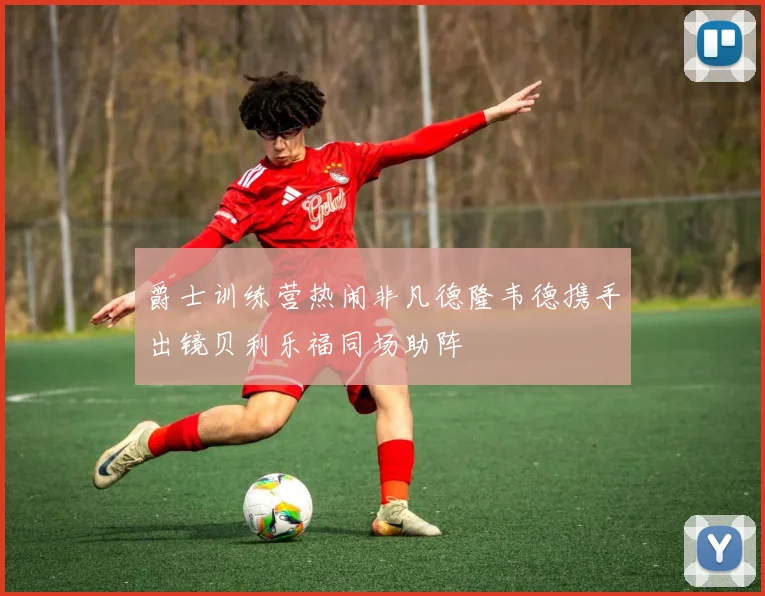 爵士训练营热闹非凡德隆韦德携手出镜贝利乐福同场助阵