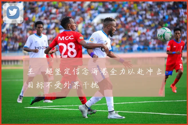 王燊超坚定信念海港全力以赴冲击目标不受外界干扰