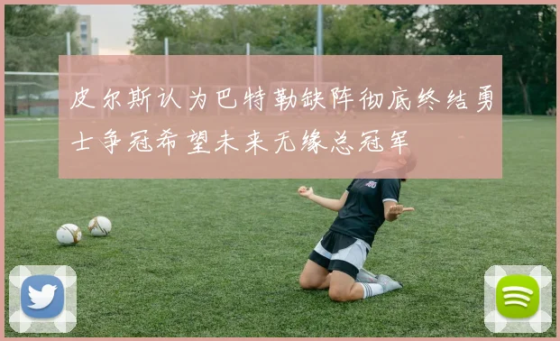 皮尔斯认为巴特勒缺阵彻底终结勇士争冠希望未来无缘总冠军