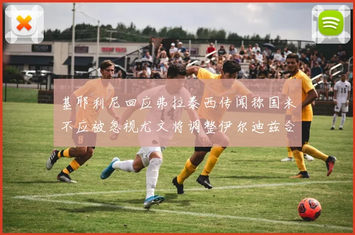 基耶利尼回应弗拉泰西传闻称国米不应被忽视尤文将调整伊尔迪兹合同内容